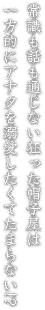 常識も話も通じない狂った帽子屋は一方的にアナタを溺愛したくてたまらない!?